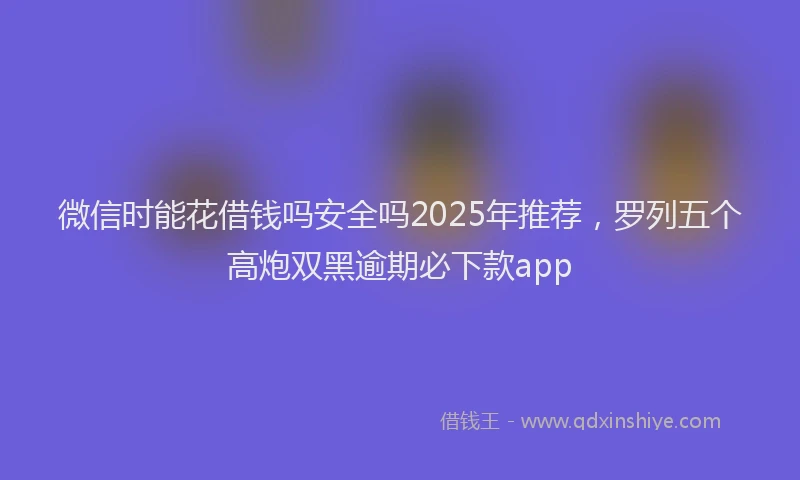 微信时能花借钱吗安全吗2025年推荐，罗列五个高炮双黑逾期必下款app