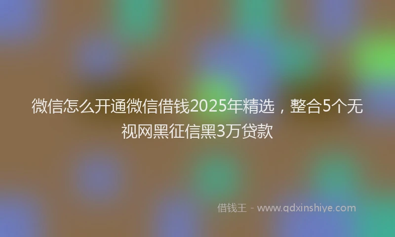 微信怎么开通微信借钱2025年精选，整合5个无视网黑征信黑3万贷款