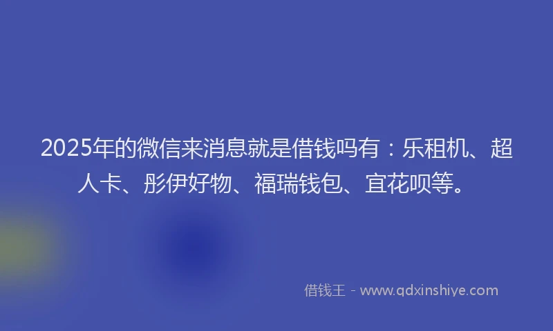 2025年的微信来消息就是借钱吗有：乐租机、超人卡、彤伊好物、福瑞钱包、宜花呗等。