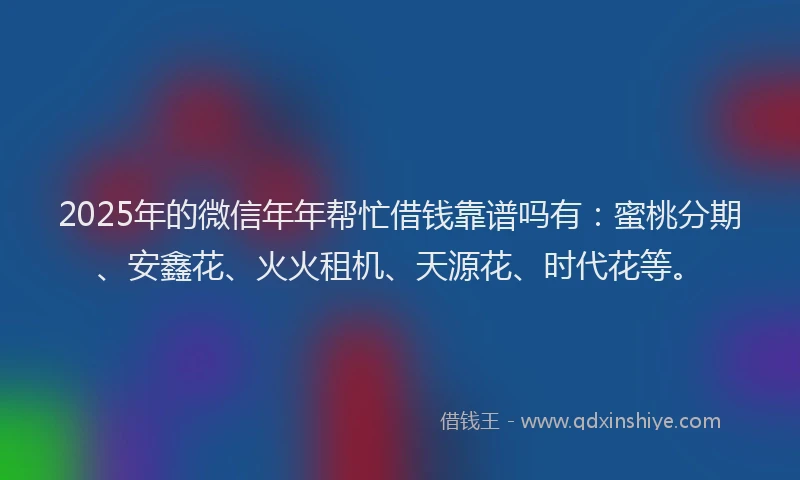 2025年的微信年年帮忙借钱靠谱吗有：蜜桃分期、安鑫花、火火租机、天源花、时代花等。