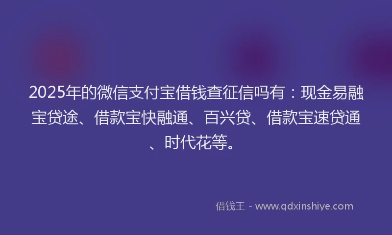 2025年的微信支付宝借钱查征信吗有：现金易融宝贷途、借款宝快融通、百兴贷、借款宝速贷通、时代花等。