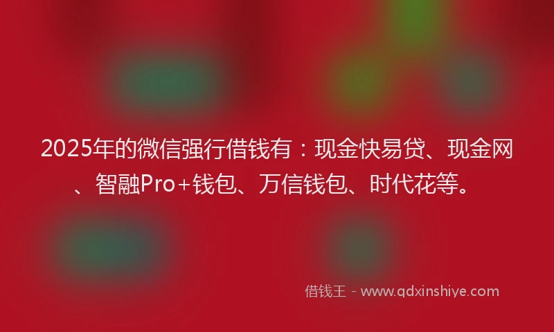 2025年的微信强行借钱有：现金快易贷、现金网、智融Pro+钱包、万信钱包、时代花等。