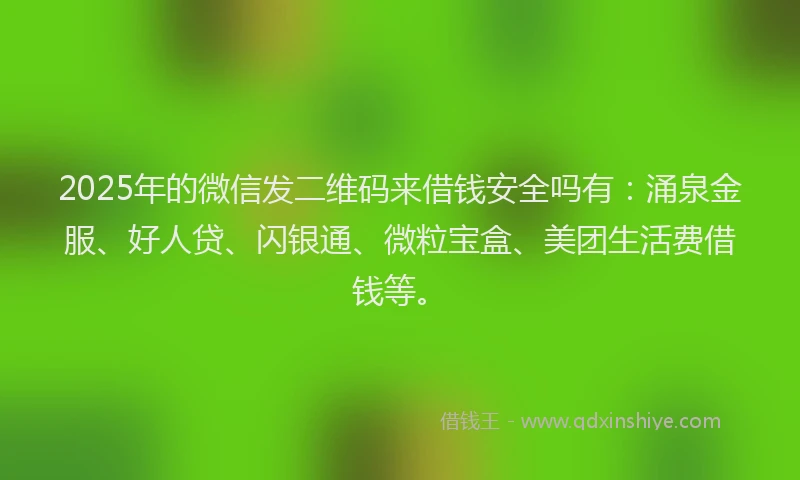 2025年的微信发二维码来借钱安全吗有：涌泉金服、好人贷、闪银通、微粒宝盒、美团生活费借钱等。