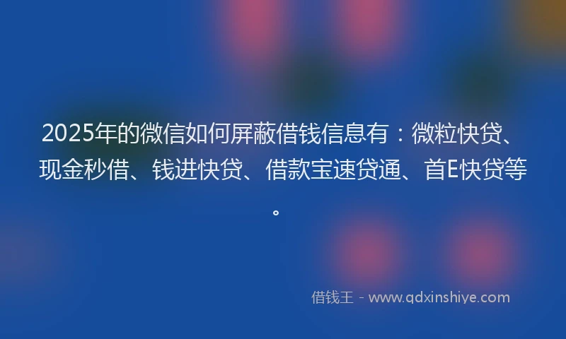 2025年的微信如何屏蔽借钱信息有：微粒快贷、现金秒借、钱进快贷、借款宝速贷通、首E快贷等。