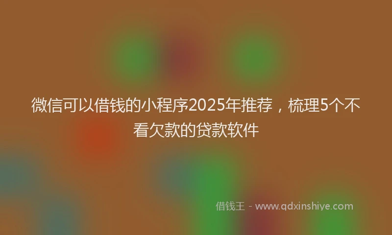 微信可以借钱的小程序2025年推荐，梳理5个不看欠款的贷款软件