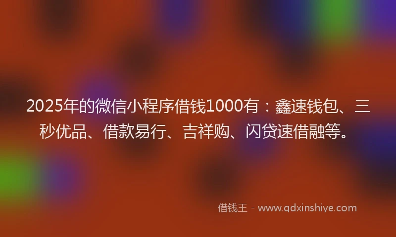 2025年的微信小程序借钱1000有：鑫速钱包、三秒优品、借款易行、吉祥购、闪贷速借融等。