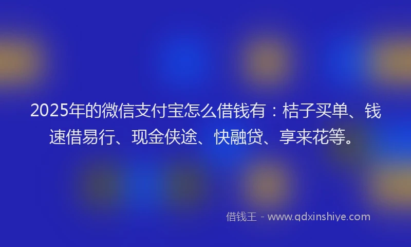 2025年的微信支付宝怎么借钱有：桔子买单、钱速借易行、现金侠途、快融贷、享来花等。