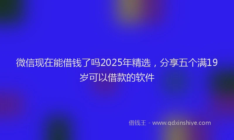 微信现在能借钱了吗2025年精选，分享五个满19岁可以借款的软件