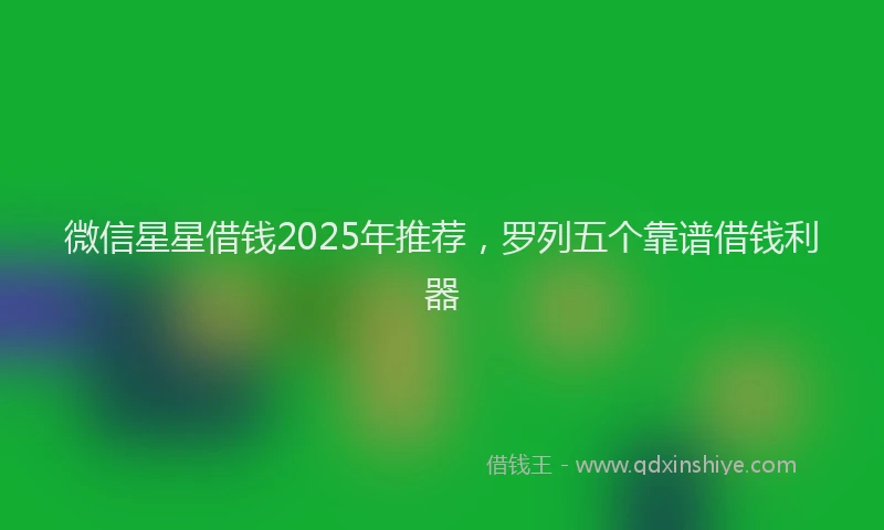 微信星星借钱2025年推荐，罗列五个靠谱借钱利器