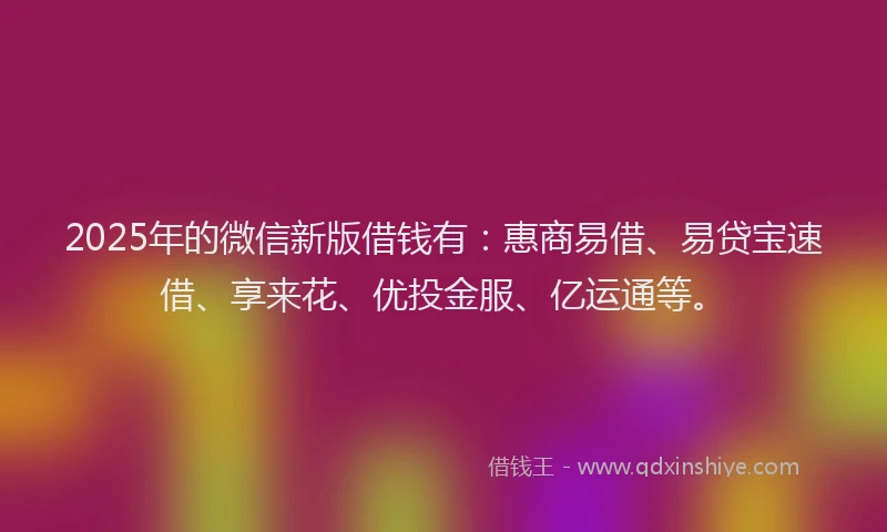 2025年的微信新版借钱有：惠商易借、易贷宝速借、享来花、优投金服、亿运通等。