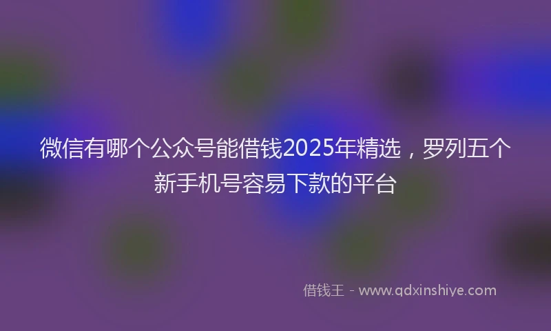 微信有哪个公众号能借钱2025年精选，罗列五个新手机号容易下款的平台