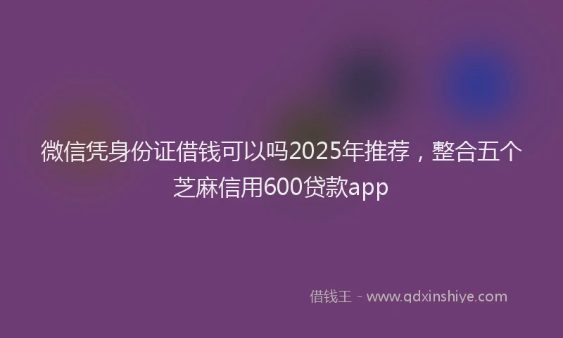微信凭身份证借钱可以吗2025年推荐，整合五个芝麻信用600贷款app