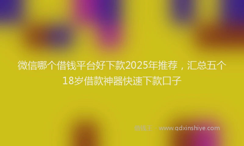 微信哪个借钱平台好下款2025年推荐，汇总五个18岁借款神器快速下款口子