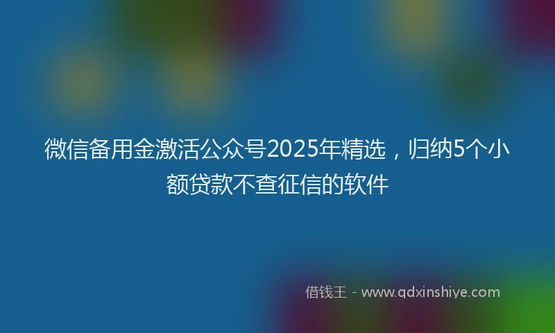 微信备用金激活公众号2025年精选，归纳5个小额贷款不查征信的软件