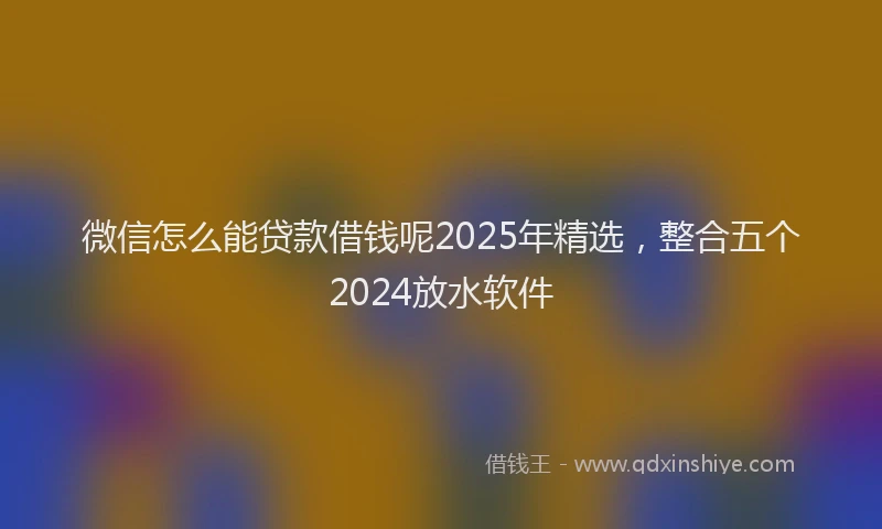 微信怎么能贷款借钱呢2025年精选，整合五个2024放水软件