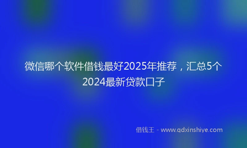 微信哪个软件借钱最好2025年推荐，汇总5个2024最新贷款口子