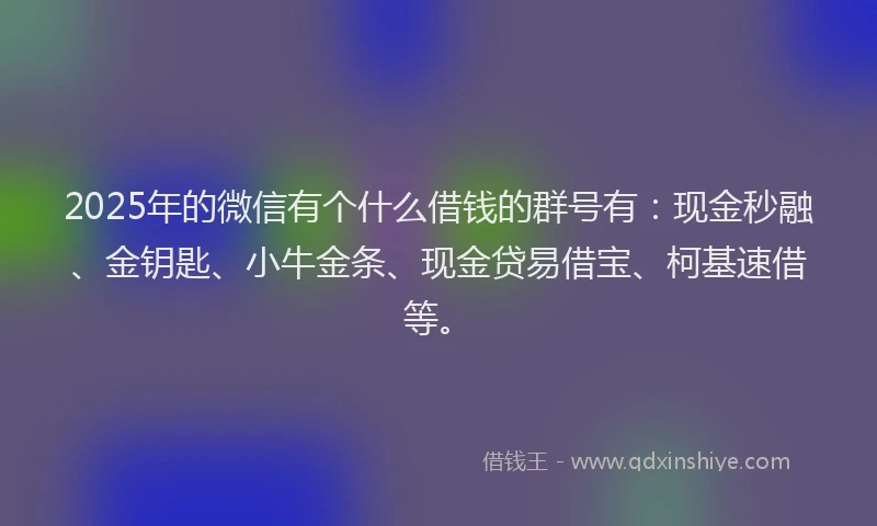 2025年的微信有个什么借钱的群号有：现金秒融、金钥匙、小牛金条、现金贷易借宝、柯基速借等。