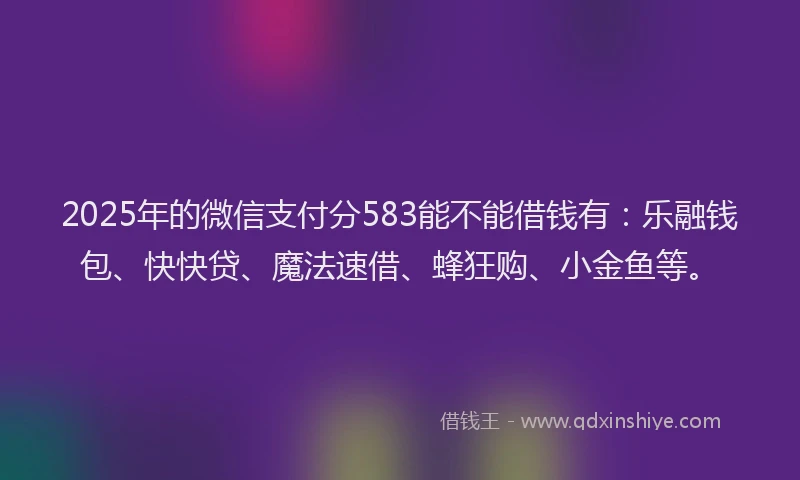 2025年的微信支付分583能不能借钱有：乐融钱包、快快贷、魔法速借、蜂狂购、小金鱼等。