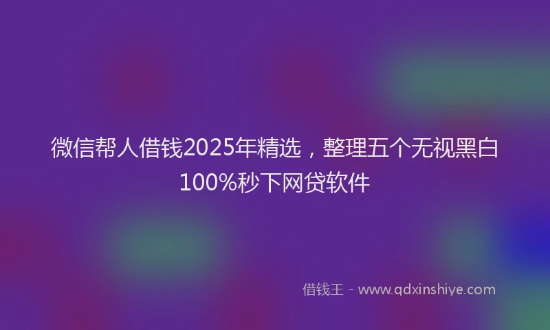 微信帮人借钱2025年精选，整理五个无视黑白100%秒下网贷软件