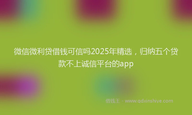 微信微利贷借钱可信吗2025年精选，归纳五个贷款不上诚信平台的app