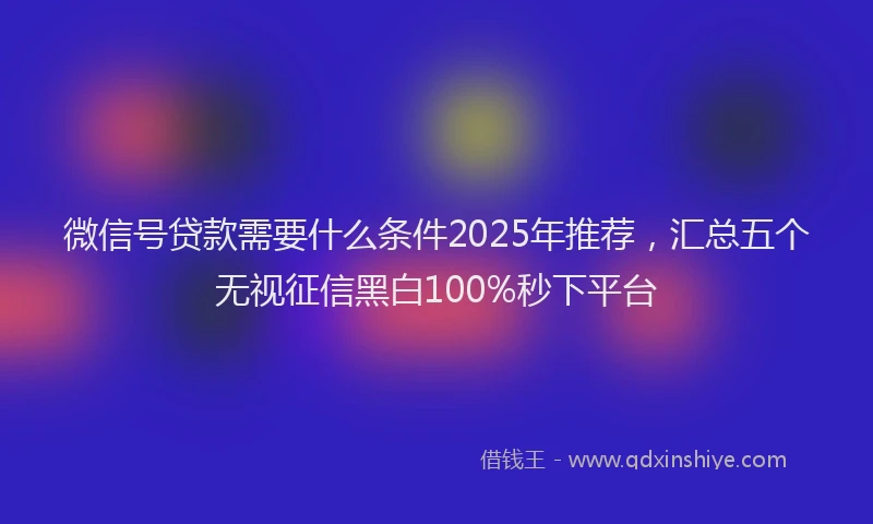 微信号贷款需要什么条件2025年推荐，汇总五个无视征信黑白100%秒下平台