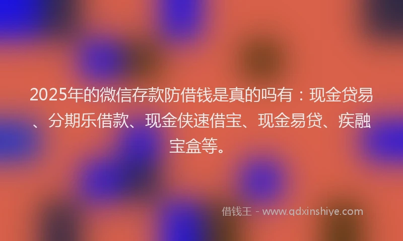 2025年的微信存款防借钱是真的吗有：现金贷易、分期乐借款、现金侠速借宝、现金易贷、疾融宝盒等。