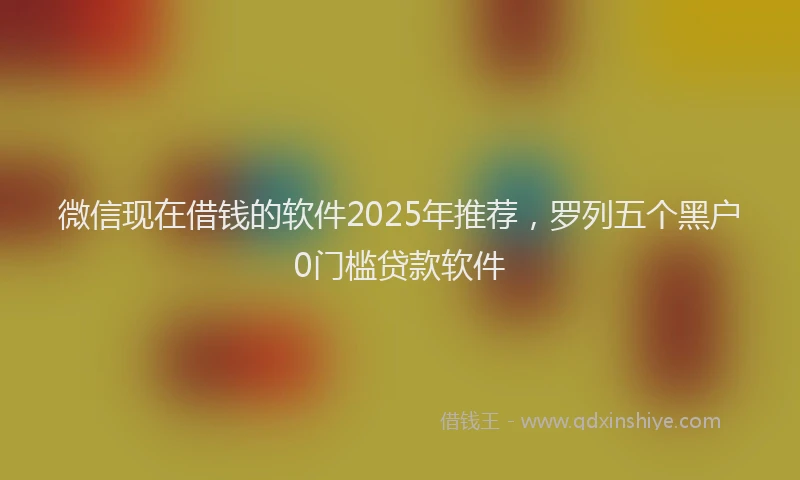 微信现在借钱的软件2025年推荐，罗列五个黑户0门槛贷款软件