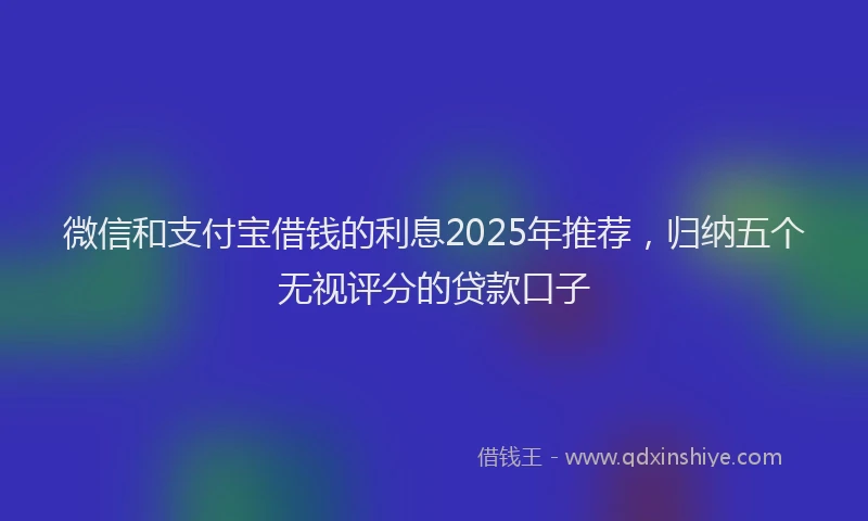 微信和支付宝借钱的利息2025年推荐，归纳五个无视评分的贷款口子