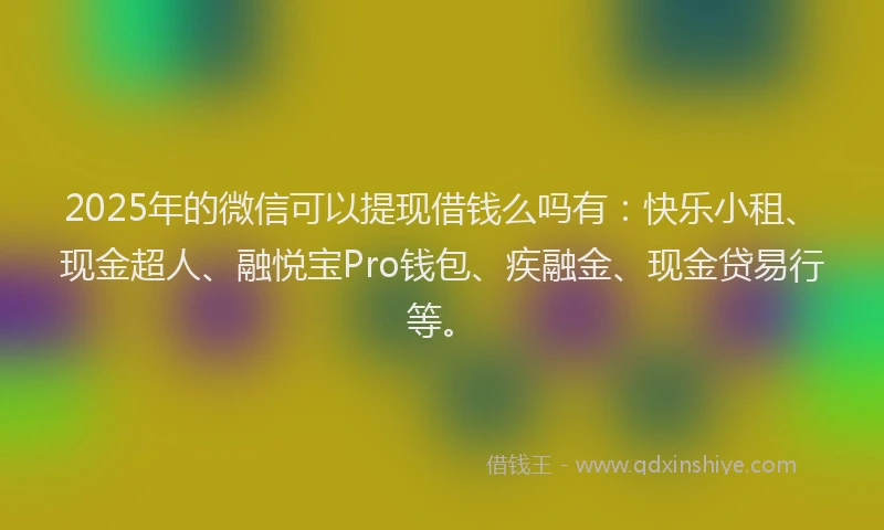 2025年的微信可以提现借钱么吗有：快乐小租、现金超人、融悦宝Pro钱包、疾融金、现金贷易行等。