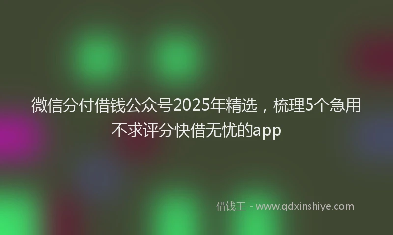 微信分付借钱公众号2025年精选，梳理5个急用不求评分快借无忧的app