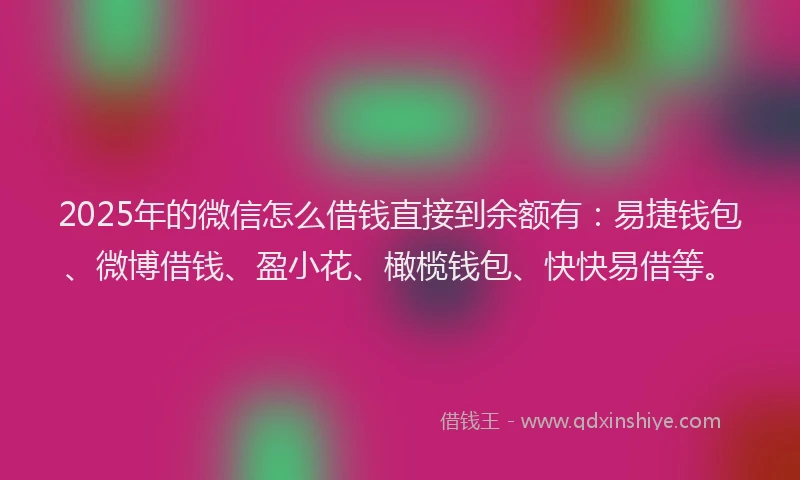 2025年的微信怎么借钱直接到余额有：易捷钱包、微博借钱、盈小花、橄榄钱包、快快易借等。