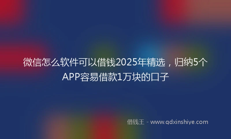 微信怎么软件可以借钱2025年精选，归纳5个APP容易借款1万块的口子