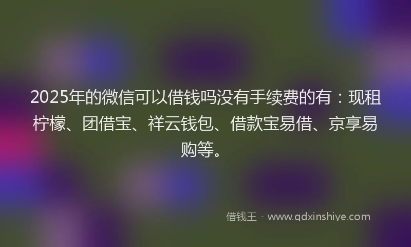 2025年的微信可以借钱吗没有手续费的有：现租柠檬、团借宝、祥云钱包、借款宝易借、京享易购等。