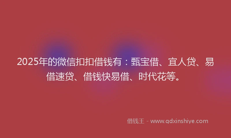 2025年的微信扣扣借钱有：甄宝借、宜人贷、易借速贷、借钱快易借、时代花等。