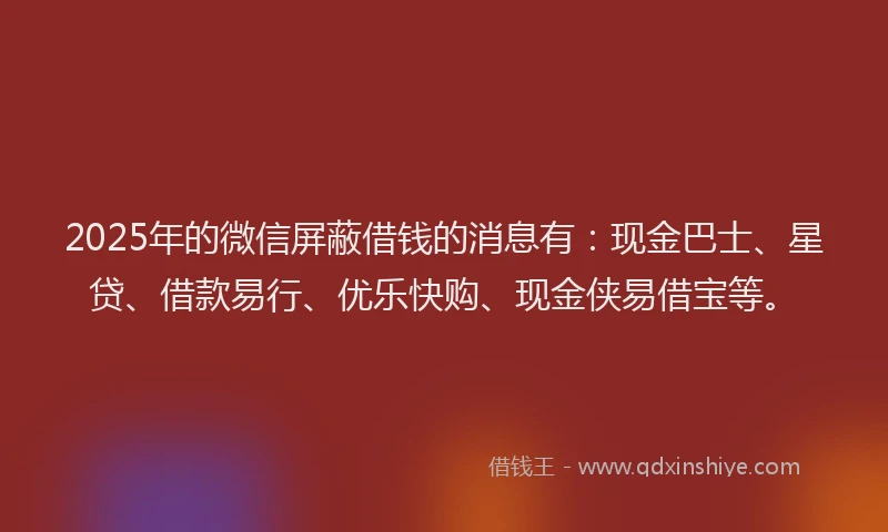 2025年的微信屏蔽借钱的消息有：现金巴士、星贷、借款易行、优乐快购、现金侠易借宝等。