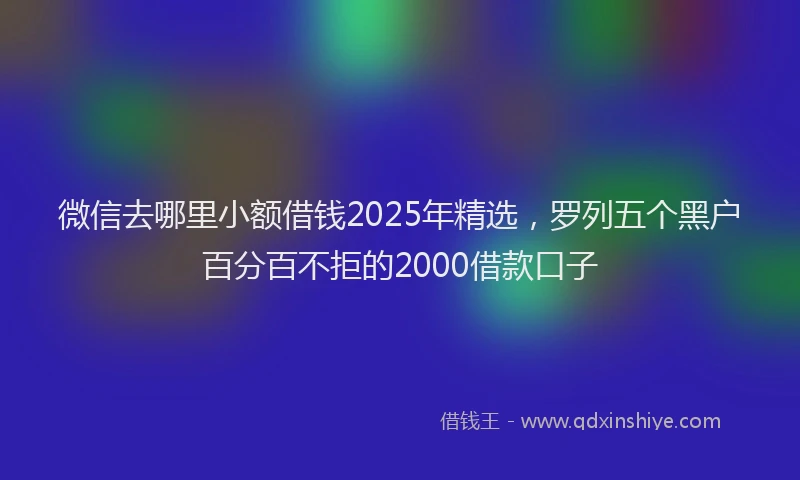 微信去哪里小额借钱2025年精选，罗列五个黑户百分百不拒的2000借款口子
