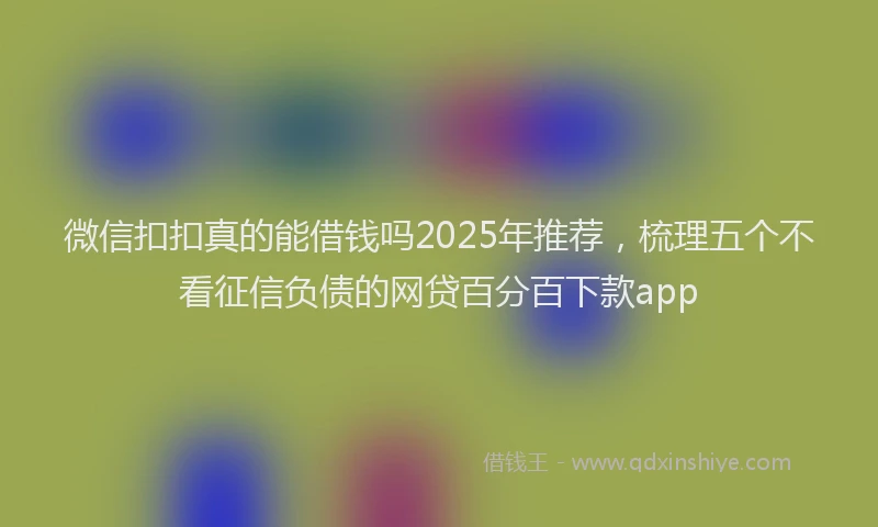 微信扣扣真的能借钱吗2025年推荐，梳理五个不看征信负债的网贷百分百下款app