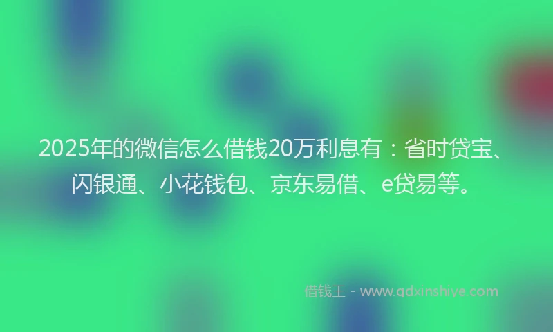 2025年的微信怎么借钱20万利息有：省时贷宝、闪银通、小花钱包、京东易借、e贷易等。