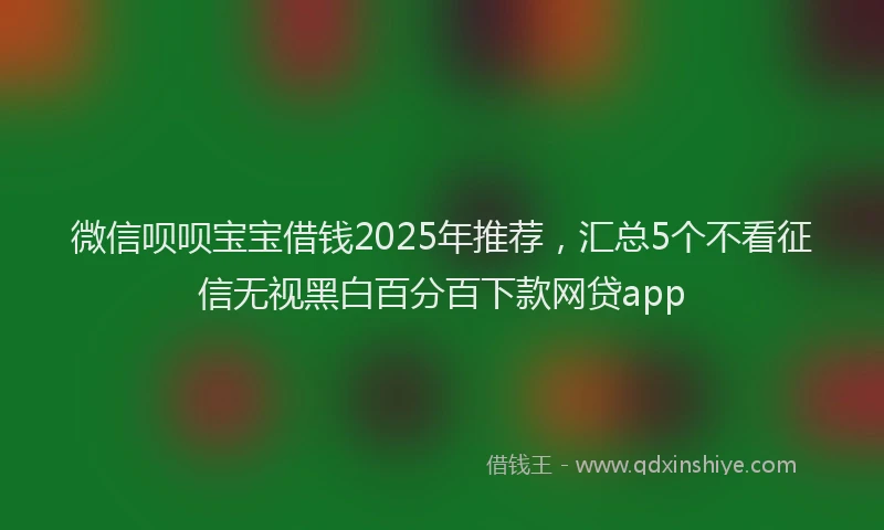 微信呗呗宝宝借钱2025年推荐，汇总5个不看征信无视黑白百分百下款网贷app