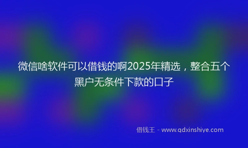 微信啥软件可以借钱的啊2025年精选，整合五个黑户无条件下款的口子