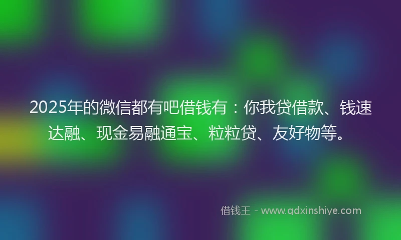 2025年的微信都有吧借钱有：你我贷借款、钱速达融、现金易融通宝、粒粒贷、友好物等。