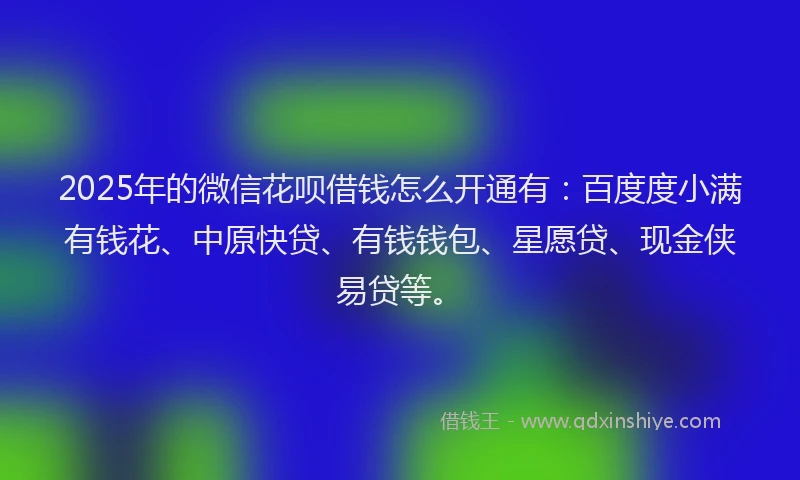 2025年的微信花呗借钱怎么开通有：百度度小满有钱花、中原快贷、有钱钱包、星愿贷、现金侠易贷等。