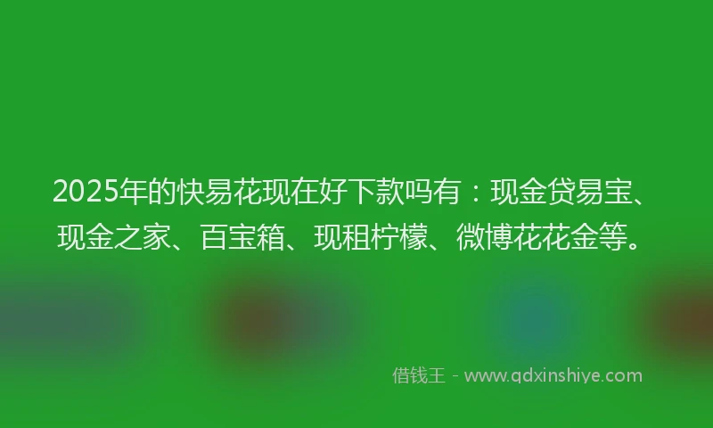 2025年的快易花现在好下款吗有：现金贷易宝、现金之家、百宝箱、现租柠檬、微博花花金等。