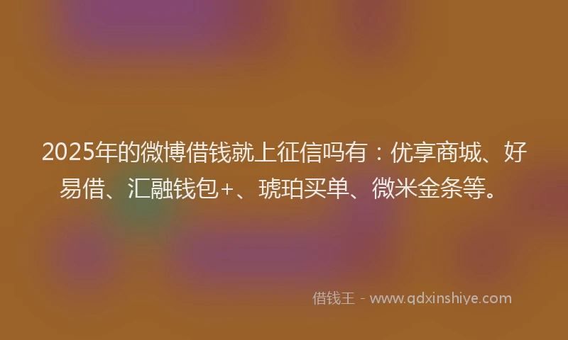 2025年的微博借钱就上征信吗有：优享商城、好易借、汇融钱包+、琥珀买单、微米金条等。