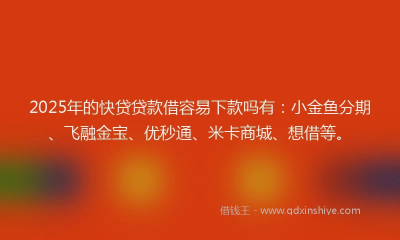2025年的快贷贷款借容易下款吗有：小金鱼分期、飞融金宝、优秒通、米卡商城、想借等。