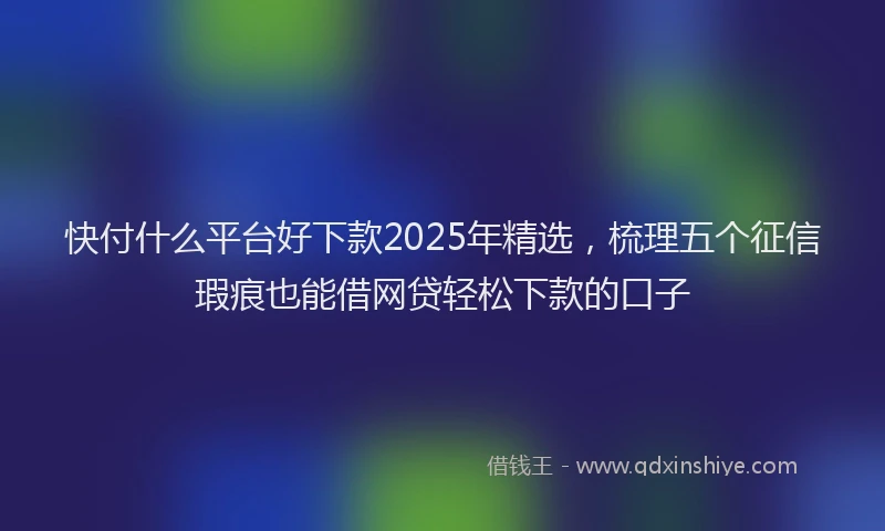 快付什么平台好下款2025年精选，梳理五个征信瑕疵也能借网贷轻松下款的口子