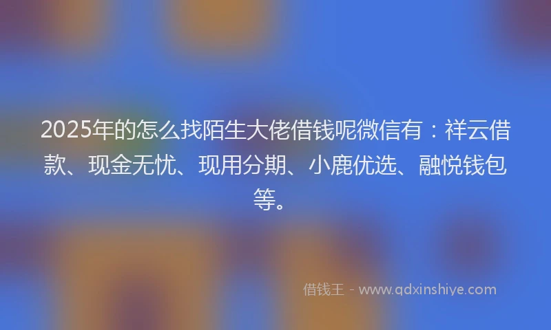 2025年的怎么找陌生大佬借钱呢微信有：祥云借款、现金无忧、现用分期、小鹿优选、融悦钱包等。