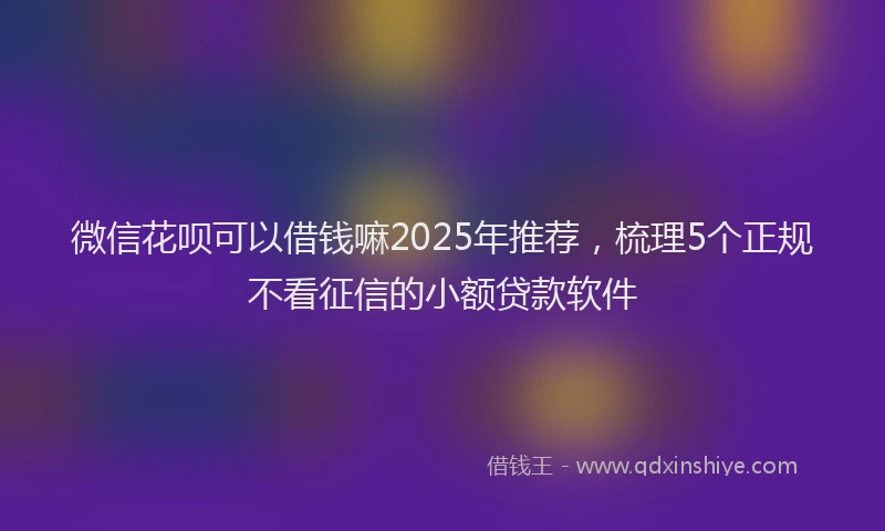 微信花呗可以借钱嘛2025年推荐，梳理5个正规不看征信的小额贷款软件