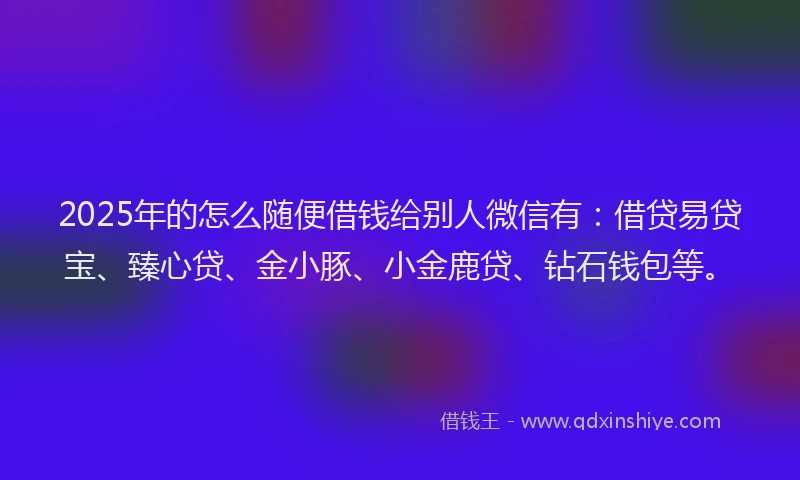 2025年的怎么随便借钱给别人微信有：借贷易贷宝、臻心贷、金小豚、小金鹿贷、钻石钱包等。