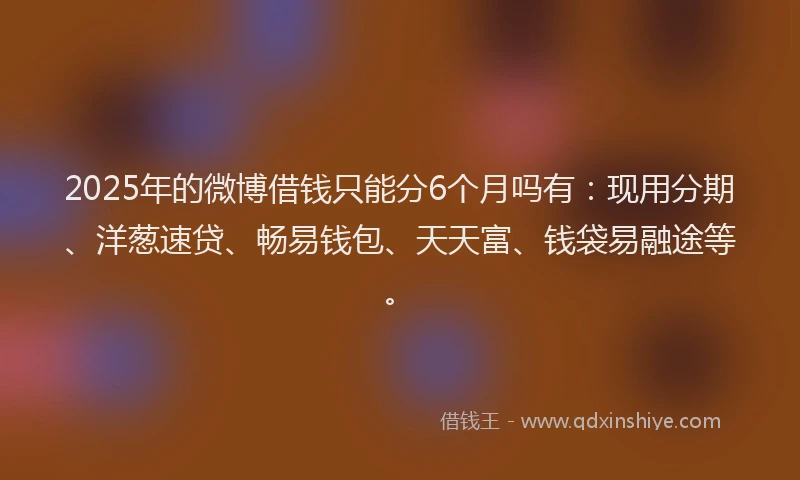2025年的微博借钱只能分6个月吗有：现用分期、洋葱速贷、畅易钱包、天天富、钱袋易融途等。
